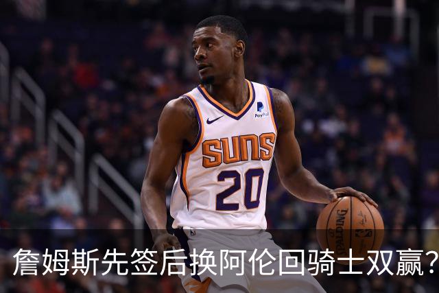 詹姆斯先签后换阿伦回骑士双赢？LBJ给骑士韧性&湖人得优质中锋