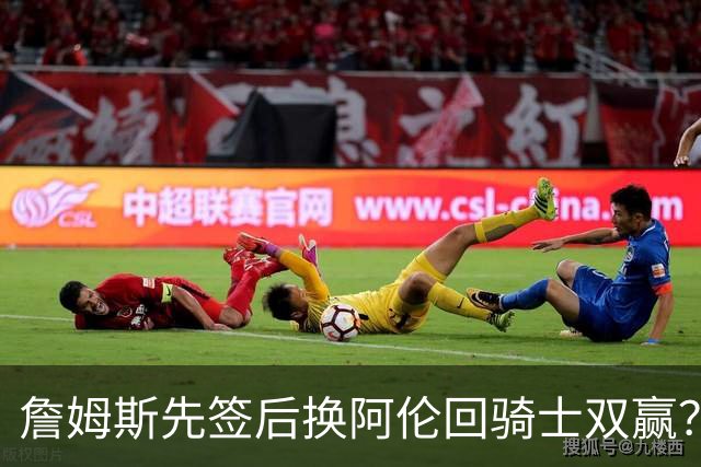 詹姆斯先签后换阿伦回骑士双赢？LBJ给骑士韧性&湖人得优质中锋